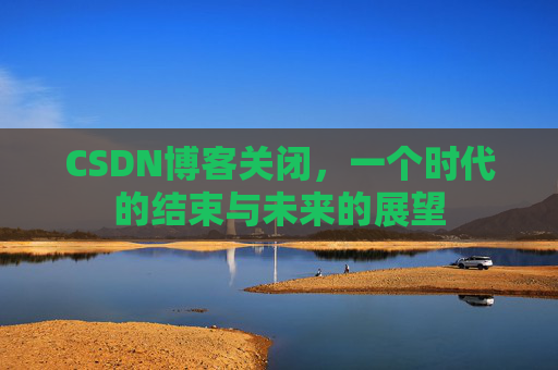 CSDN博客关闭，一个时代的结束与未来的展望